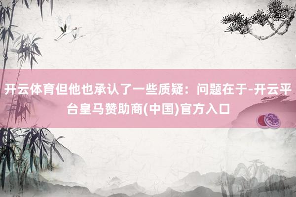 开云体育但他也承认了一些质疑：问题在于-开云平台皇马赞助商(中国)官方入口
