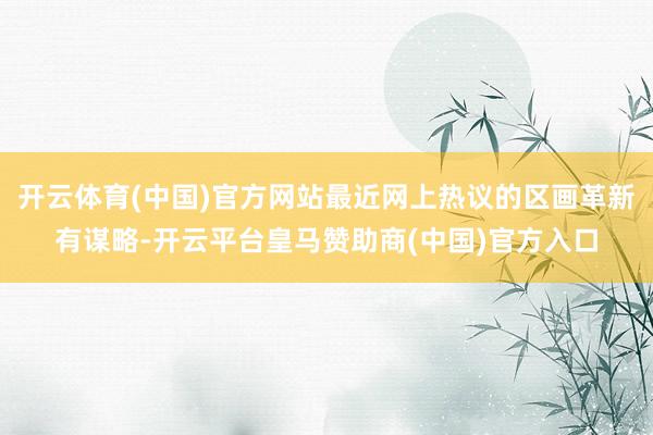 开云体育(中国)官方网站最近网上热议的区画革新有谋略-开云平台皇马赞助商(中国)官方入口