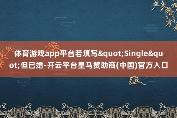 体育游戏app平台若填写"Single"但已婚-开云平台皇马赞助商(中国)官方入口