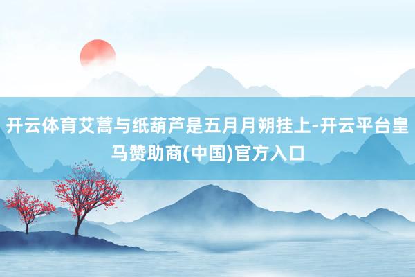 开云体育艾蒿与纸葫芦是五月月朔挂上-开云平台皇马赞助商(中国)官方入口