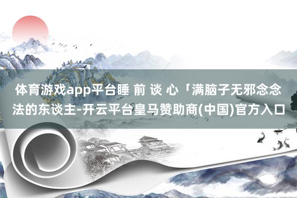 体育游戏app平台睡 前 谈 心「满脑子无邪念念法的东谈主-开云平台皇马赞助商(中国)官方入口