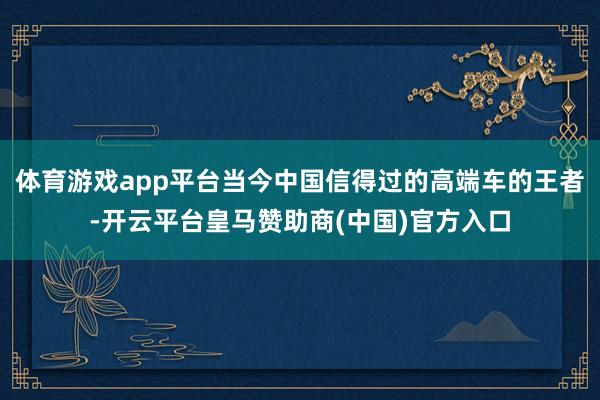 体育游戏app平台当今中国信得过的高端车的王者-开云平台皇马赞助商(中国)官方入口