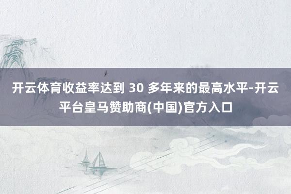 开云体育收益率达到 30 多年来的最高水平-开云平台皇马赞助商(中国)官方入口