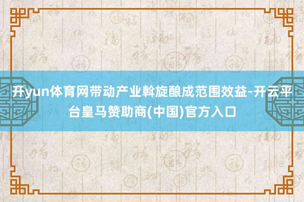 开yun体育网带动产业斡旋酿成范围效益-开云平台皇马赞助商(中国)官方入口