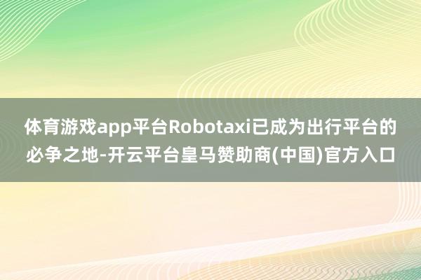 体育游戏app平台Robotaxi已成为出行平台的必争之地-开云平台皇马赞助商(中国)官方入口