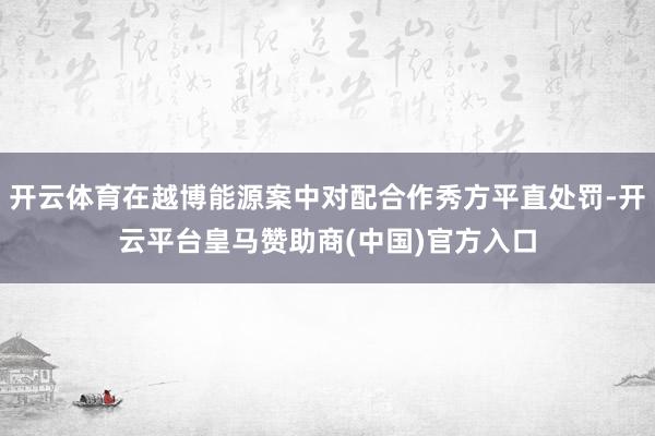 开云体育在越博能源案中对配合作秀方平直处罚-开云平台皇马赞助商(中国)官方入口