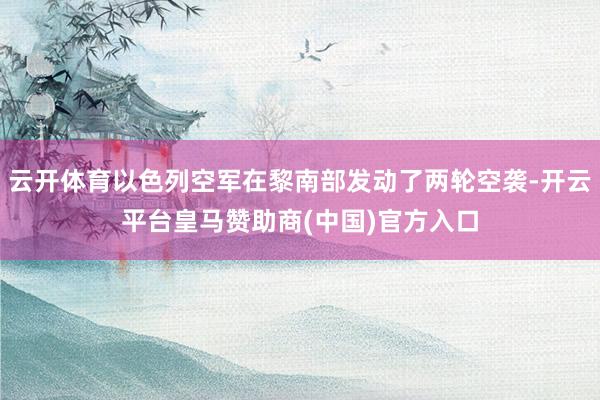 云开体育以色列空军在黎南部发动了两轮空袭-开云平台皇马赞助商(中国)官方入口