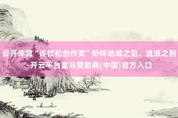 云开体育“许钦松创作奖”粉碎地域之见、流派之别-开云平台皇马赞助商(中国)官方入口