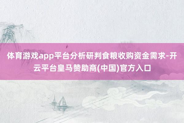 体育游戏app平台分析研判食粮收购资金需求-开云平台皇马赞助商(中国)官方入口