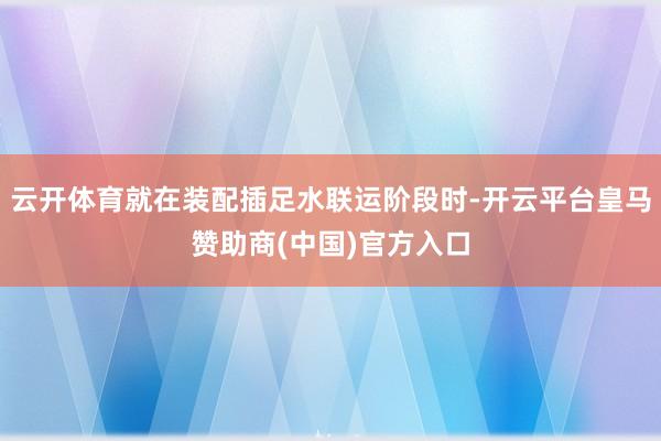云开体育就在装配插足水联运阶段时-开云平台皇马赞助商(中国)官方入口