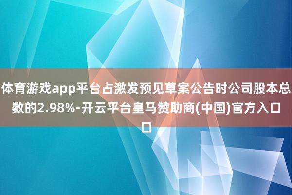 体育游戏app平台占激发预见草案公告时公司股本总数的2.98%-开云平台皇马赞助商(中国)官方入口