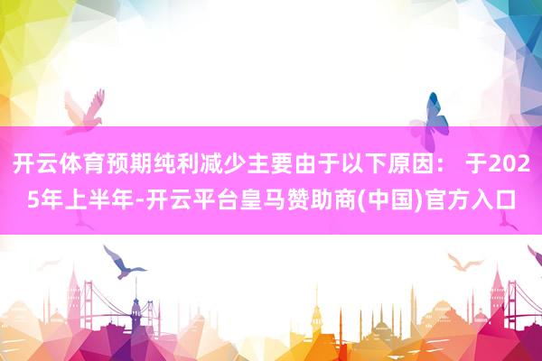 开云体育预期纯利减少主要由于以下原因： 于2025年上半年-开云平台皇马赞助商(中国)官方入口